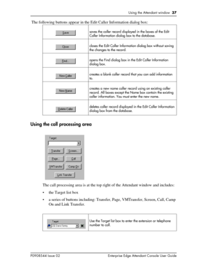 Page 37Using the Attendant window  37
P0908544 Issue 02 Enterprise Edge Attendant Console User Guide
 The following buttons appear in the Edit Caller Information dialog box:
Using the call processing area
The call processing area is at the top right of the Attendant window and includes:
• the Target list box
• a series of buttons including: Transfer, Page, VMTransfer, Screen, Call, Camp 
On and Link Transfer.
 
saves the caller record displayed in the boxes of the Edit 
Caller Information dialog box to the...