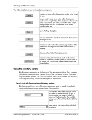 Page 3838  Using the Attendant window
Enterprise Edge Attendant Console User Guide P0908544 Issue 02
The following buttons are in the call processing area: 
Using the Director y options
The Directory options are at the bottom of the Attendant window. They contains 
tabbed directories that show various views of the extensions on your Enterprise 
Edge telephone system. The Directory options also contain buttons and boxes for 
searching and editing extension and employee information.
Search and edit functions in...