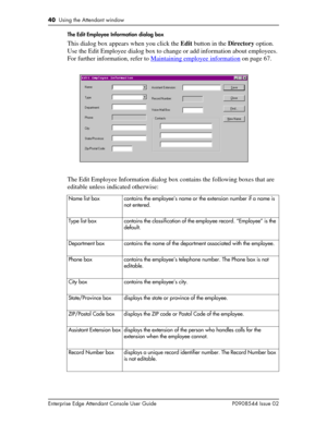 Page 4040  Using the Attendant window
Enterprise Edge Attendant Console User Guide P0908544 Issue 02The Edit Employee Information dialog box
This dialog box appears when you click the Edit button in the Directory option. 
Use the Edit Employee dialog box to change or add information about employees. 
For further information, refer to Maintaining employee information
 on page 67.
The Edit Employee Information dialog box contains the following boxes that are 
editable unless indicated otherwise:
Name list box...