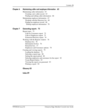 Page 5Contents  5
P0908544 Issue 02 Enterprise Edge Attendant Console User Guide
Chapter 6 Maintaining caller and employee information 63
Maintaining caller information 63
Creating a new caller record 63
Finding and editing caller information 66
Maintaining employee information 67
Working with the Directory list 68
Finding an employee record 68
Editing employee information 70
Chapter 7 Generating reports 75
Report types 75
Calls by Customers report 75
Calls to Employees report 75
Extension Directory report 76...