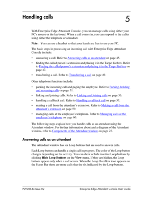 Page 45P0908544 Issue 02 Enterprise Edge Attendant Console User Guide
Handling calls
With Enterprise Edge Attendant Console, you can manage calls using either your 
PC’s mouse or the keyboard. When a call comes in, you can respond to the caller 
using either the telephone or a headset.
Note:You can use a headset so that your hands are free to use your PC.
The basic steps in processing an incoming call with Enterprise Edge Attendant 
Console include:
• answering a call. Refer to Answering calls as an attendant...