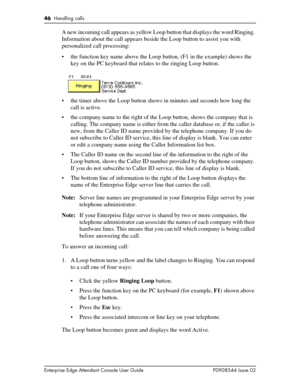 Page 4646  Handling calls
Enterprise Edge Attendant Console User Guide P0908544 Issue 02
A new incoming call appears as yellow Loop button that displays the word Ringing. 
Information about the call appears beside the Loop button to assist you with 
personalized call processing:
• the function key name above the Loop button, (F1 in the example) shows the 
key on the PC keyboard that relates to the ringing Loop button.
• the timer above the Loop button shows in minutes and seconds how long the 
call is active.
•...