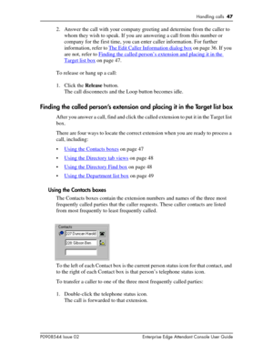 Page 47Handling calls  47
P0908544 Issue 02 Enterprise Edge Attendant Console User Guide
2. Answer the call with your company greeting and determine from the caller to 
whom they wish to speak. If you are answering a call from this number or 
company for the first time, you can enter caller information. For further 
information, refer to The Edit Caller Information dialog box
 on page 36. If you 
are not, refer to Finding the called person’s extension and placing it in the 
Target list box on page 47.
To...