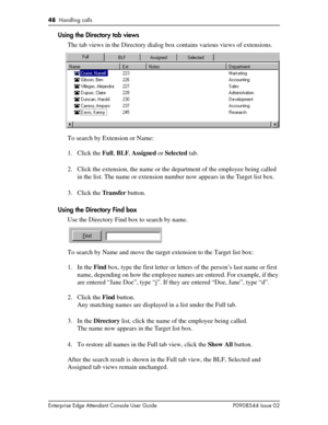 Page 4848  Handling calls
Enterprise Edge Attendant Console User Guide P0908544 Issue 02
Using the Directory tab views
The tab views in the Directory dialog box contains various views of extensions.
To search by Extension or Name:
1. Click the Full, BLF, Assigned or Selected tab.
2. Click the extension, the name or the department of the employee being called 
in the list. The name or extension number now appears in the Target list box.
3. Click the Transfer button.
Using the Directory Find box
Use the Directory...