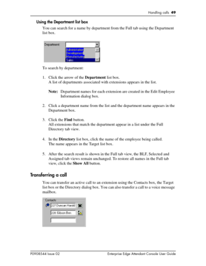 Page 49Handling calls  49
P0908544 Issue 02 Enterprise Edge Attendant Console User Guide
Using the Department list box
You can search for a name by department from the Full tab using the Department 
list box.
To search by department:
1. Click the arrow of the Department list box.
A list of departments associated with extensions appears in the list.
Note:Department names for each extension are created in the Edit Employee 
Information dialog box.
2. Click a department name from the list and the department name...