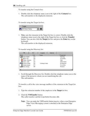 Page 5050  Handling calls
Enterprise Edge Attendant Console User Guide P0908544 Issue 02
To transfer using the Contacts box:
1. Double-click the telephone status icon to the right of the Contacts box.
The call transfers to the displayed extension.
To transfer using the Target list box:
1. Make sure the extension in the Target list box is correct. Double-click the 
telephone status icon to the right of the Target list box or click the Tr a n s f e r 
button. You can also click the Ta r g e t  list box and press...