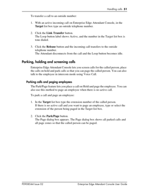 Page 51Handling calls  51
P0908544 Issue 02 Enterprise Edge Attendant Console User Guide
To transfer a call to an outside number:
1. With an active incoming call on Enterprise Edge Attendant Console, in the 
Ta r g e t list box type an outside telephone number.
2. Click the Link Transfer button.
The Loop button label shows Active, and the number in the Target list box is 
tone dialed.
3. Click the Release button and the incoming call transfers to the outside 
telephone number.
The Attendant disconnects from the...