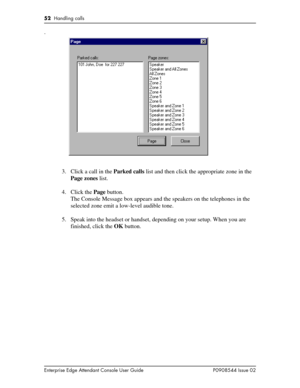 Page 5252  Handling calls
Enterprise Edge Attendant Console User Guide P0908544 Issue 02
.
3. Click a call in the Parked calls list and then click the appropriate zone in the 
Page zones list.
4. Click the Page button.
The Console Message box appears and the speakers on the telephones in the 
selected zone emit a low-level audible tone.
5. Speak into the headset or handset, depending on your setup. When you are 
finished, click the OK button. 