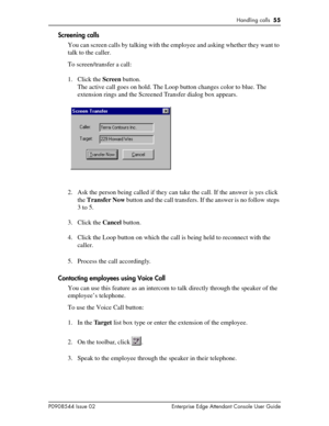 Page 55Handling calls  55
P0908544 Issue 02 Enterprise Edge Attendant Console User Guide
Screening calls
You can screen calls by talking with the employee and asking whether they want to 
talk to the caller.
To screen/transfer a call:
1. Click the Screen button.
The active call goes on hold. The Loop button changes color to blue. The 
extension rings and the Screened Transfer dialog box appears.
2. Ask the person being called if they can take the call. If the answer is yes click 
the Transfer Now button and the...