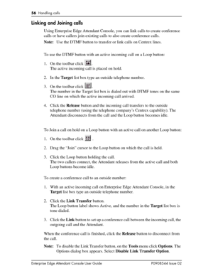 Page 5656  Handling calls
Enterprise Edge Attendant Console User Guide P0908544 Issue 02
Linking and Joining calls
Using Enterprise Edge Attendant Console, you can link calls to create conference 
calls or have callers join existing calls to also create conference calls.
Note:Use the DTMF button to transfer or link calls on Centrex lines.
To use the DTMF button with an active incoming call on a Loop button:
1. On the toolbar click  .
The active incoming call is placed on hold. 
2. In the Target list box type an...