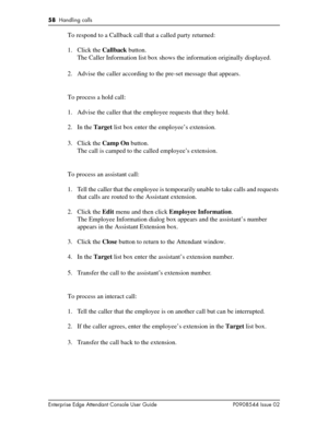 Page 5858  Handling calls
Enterprise Edge Attendant Console User Guide P0908544 Issue 02
To respond to a Callback call that a called party returned:
1. Click the Callback button.
The Caller Information list box shows the information originally displayed.
2. Advise the caller according to the pre-set message that appears.
To process a hold call:
1. Advise the caller that the employee requests that they hold.
2. In the Target list box enter the employee’s extension.
3. Click the Camp On button.
The call is camped...