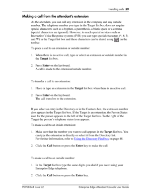 Page 59Handling calls  59
P0908544 Issue 02 Enterprise Edge Attendant Console User Guide
Making a call from the attendant’s extension
As the attendant, you can call any extension in the company and any outside 
number. The telephone number you type in the Target list box does not require 
special characters such as a hyphen, a parenthesis, a blank space or a comma 
(special characters are ignored). However, to reach special services such as 
Interactive Voice Response systems (IVR) you can type special...