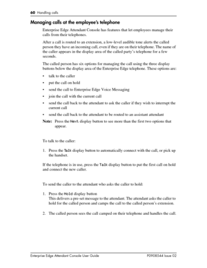 Page 6060  Handling calls
Enterprise Edge Attendant Console User Guide P0908544 Issue 02
Managing calls at the employee’s telephone
Enterprise Edge Attendant Console has features that let employees manage their 
calls from their telephones.
After a call is routed to an extension, a low-level audible tone alerts the called 
person they have an incoming call, even if they are on their telephone. The name of 
the caller appears in the display area of the called party’s telephone for a few 
seconds.
The called...