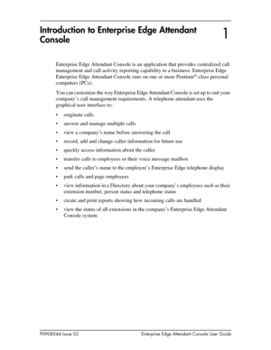 Page 7P0908544 Issue 02 Enterprise Edge Attendant Console User Guide
Introduction to Enterprise Edge Attendant 
Console
Enterprise Edge Attendant Console is an application that provides centralized call 
management and call activity reporting capability to a business. Enterprise Edge 
Enterprise Edge Attendant Console runs on one or more Pentium
®-class personal 
computers (PCs).
You can customize the way Enterprise Edge Attendant Console is set up to suit your 
company’s call management requirements. A...