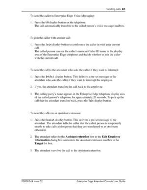 Page 61Handling calls  61
P0908544 Issue 02 Enterprise Edge Attendant Console User Guide
To send the caller to Enterprise Edge Voice Messaging:
1. Press the VM display button on the telephone.
The call automatically transfers to the called person’s voice message mailbox.
To join the caller with another call:
1. Press the Join display button to conference the caller in with your current 
call.
The called person can see the caller’s name or Caller ID name in the display 
area of the Enterprise Edge telephone and...