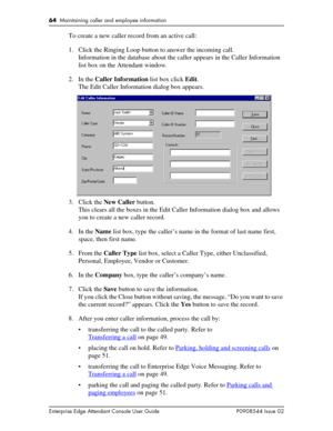 Page 6464  Maintaining caller and employee information
Enterprise Edge Attendant Console User Guide P0908544 Issue 02
To create a new caller record from an active call:
1. Click the Ringing Loop button to answer the incoming call.
Information in the database about the caller appears in the Caller Information 
list box on the Attendant window.
2. In the Caller Information list box click Edit.
The Edit Caller Information dialog box appears.
3. Click the New Caller button.
This clears all the boxes in the Edit...