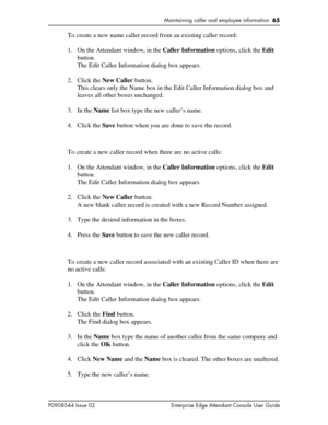 Page 65Maintaining caller and employee information  65
P0908544 Issue 02 Enterprise Edge Attendant Console User Guide
To create a new name caller record from an existing caller record:
1. On the Attendant window, in the Caller Information options, click the Edit 
button.
The Edit Caller Information dialog box appears.
2. Click the New Caller button.
This clears only the Name box in the Edit Caller Information dialog box and 
leaves all other boxes unchanged.
3. In the Name list box type the new caller’s name....
