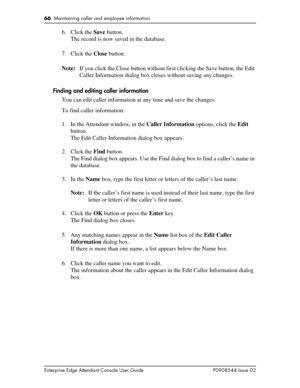 Page 6666  Maintaining caller and employee information
Enterprise Edge Attendant Console User Guide P0908544 Issue 02
6. Click the Save button.
The record is now saved in the database.
7. Click the Close button.
Note:If you click the Close button without first clicking the Save button, the Edit 
Caller Information dialog box closes without saving any changes.
Finding and editing caller information
You can edit caller information at any time and save the changes.
To find caller information:
1. In the Attendant...