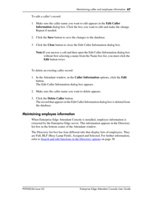 Page 67Maintaining caller and employee information  67
P0908544 Issue 02 Enterprise Edge Attendant Console User Guide
To edit a caller’s record:
1. Make sure the caller name you want to edit appears in the Edit Caller 
Information dialog box. Click the box you want to edit and make the change. 
Repeat if needed.
2. Click the Save button to save the changes to the database.
3. Click the Close button to close the Edit Caller Information dialog box.
Note:If you answer a call and then open the Edit Caller...