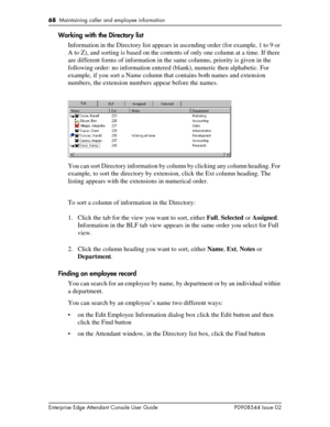 Page 6868  Maintaining caller and employee information
Enterprise Edge Attendant Console User Guide P0908544 Issue 02
Working with the Directory list
Information in the Directory list appears in ascending order (for example, 1 to 9 or 
A to Z), and sorting is based on the contents of only one column at a time. If there 
are different forms of information in the same columns, priority is given in the 
following order: no information entered (blank), numeric then alphabetic. For 
example, if you sort a Name...