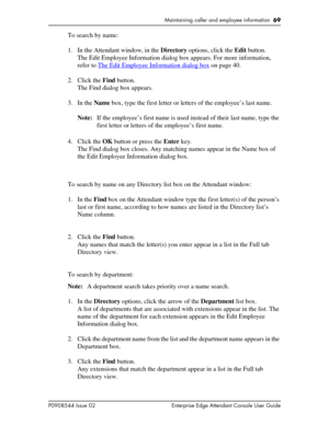 Page 69Maintaining caller and employee information  69
P0908544 Issue 02 Enterprise Edge Attendant Console User Guide
To search by name:
1. In the Attendant window, in the Directory options, click the Edit button.
The Edit Employee Information dialog box appears. For more information, 
refer to The Edit Employee Information dialog box
 on page 40.
2. Click the Find button.
The Find dialog box appears.
3. In the Name box, type the first letter or letters of the employee’s last name.
Note:If the employee’s first...