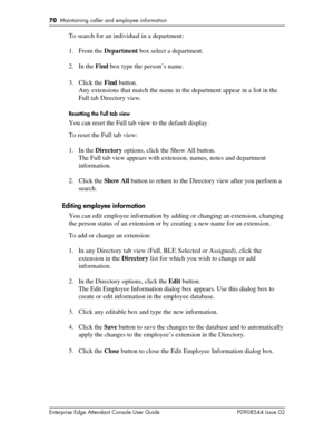 Page 7070  Maintaining caller and employee information
Enterprise Edge Attendant Console User Guide P0908544 Issue 02
To search for an individual in a department:
1. From the Department box select a department.
2. In the Find box type the person’s name.
3. Click the Find button.
Any extensions that match the name in the department appear in a list in the 
Full tab Directory view.
Resetting the Full tab view
You can reset the Full tab view to the default display.
To reset the Full tab view:
1. In the Directory...