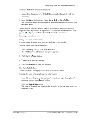 Page 71Maintaining caller and employee information  71
P0908544 Issue 02 Enterprise Edge Attendant Console User Guide
To change the Person status of an extension:
1. In any of the Directory views (Full, BLF, Assigned or Selected), click the 
extension.
2. From the Status list box select None, Not at desk or Out of office.
The status you choose appears as an icon in the Directory view to the left of the 
extension Name.
There is no icon for None. Instead, a blank space appears next to the person’s 
telephone...