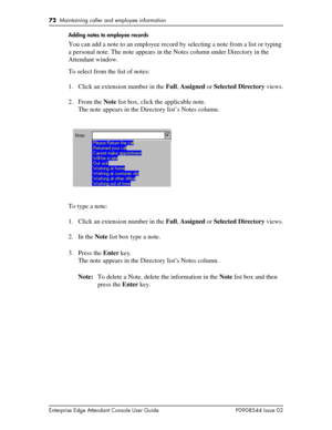 Page 7272  Maintaining caller and employee information
Enterprise Edge Attendant Console User Guide P0908544 Issue 02Adding notes to employee records
You can add a note to an employee record by selecting a note from a list or typing 
a personal note. The note appears in the Notes column under Directory in the 
Attendant window.
To select from the list of notes:
1. Click an extension number in the Full, Assigned or Selected Directory views.
2. From the Note list box, click the applicable note.
The note appears...