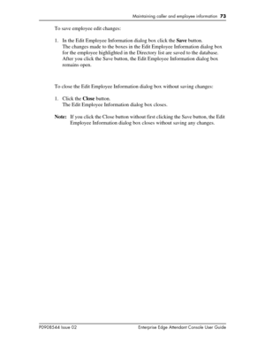 Page 73Maintaining caller and employee information  73
P0908544 Issue 02 Enterprise Edge Attendant Console User Guide
To save employee edit changes:
1. In the Edit Employee Information dialog box click the Save button.
The changes made to the boxes in the Edit Employee Information dialog box 
for the employee highlighted in the Directory list are saved to the database. 
After you click the Save button, the Edit Employee Information dialog box 
remains open.
To close the Edit Employee Information dialog box...