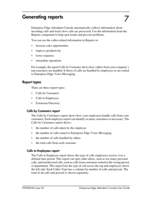 Page 75P0908544 Issue 02 Enterprise Edge Attendant Console User Guide
Generating reports
Enterprise Edge Attendant Console automatically collects information about 
incoming calls and tracks how calls are processed. Use the information from the 
Reports component to help spot trends and prevent problems.
You can use the caller-related information in Reports to:
• increase sales opportunities
• improve productivity
• lower expenses
• streamline operations
For example, the report Calls by Customer shows how...