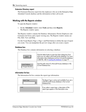 Page 7676  Generating reports
Enterprise Edge Attendant Console User Guide P0908544 Issue 02
Extension Directory report
The Extension Directory report lists the employees who are in the Enterprise Edge 
Attendant Console database and the information in their call record.
Working with the Reports window
To open the Reports window:
1. On the Attendant window click Tools and then click Reports.
The Reports window opens.
The Reports window contains the Database, Information, Period, Employees and 
Customers list...