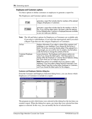 Page 7878  Generating reports
Enterprise Edge Attendant Console User Guide P0908544 Issue 02
Employees and Customers options
Use these options to define customers or employees to generate a report for.
The Employees and Customer options contain
Note:The All and Select options for Employees or Customers are available only 
if you select a valid database, if you select the report period, and if you select 
a Report Type that uses the category Employees or Customers.
Customers and Employees Selection dialog box...