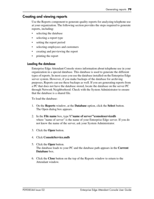 Page 79Generating reports  79
P0908544 Issue 02 Enterprise Edge Attendant Console User Guide
Creating and viewing reports
Use the Reports component to generate quality reports for analyzing telephone use 
at your organization. The following section provides the steps required to generate 
reports, including:
• selecting the database
• selecting a report type 
• setting the report period
• selecting employees and customers
• creating and previewing the report
• printing the report
Loading the database
Enterprise...