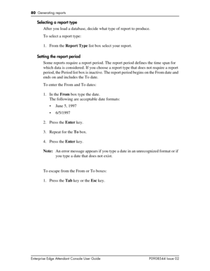 Page 8080  Generating reports
Enterprise Edge Attendant Console User Guide P0908544 Issue 02
Selecting a report type
After you load a database, decide what type of report to produce.
To select a report type:
1. From the Report Type list box select your report.
Setting the report period
Some reports require a report period. The report period defines the time span for 
which data is considered. If you choose a report type that does not require a report 
period, the Period list box is inactive. The report period...