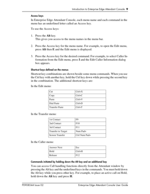 Page 9Introduction to Enterprise Edge Attendant Console  9
P0908544 Issue 02 Enterprise Edge Attendant Console User GuideAccess keys
In Enterprise Edge Attendant Console, each menu name and each command in the 
menu has an underlined letter called an Access key.
To use the Access keys:
1. Press the Alt key.
This gives you access to the menu names in the menu bar.
2. Press the Access key for the menu name. For example, to open the Edit menu, 
press Alt then E and the Edit menu is displayed.
3. Press the Access...