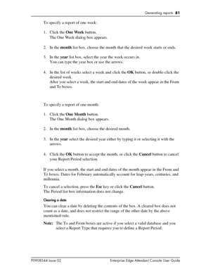 Page 81Generating reports  81
P0908544 Issue 02 Enterprise Edge Attendant Console User Guide
To specify a report of one week:
1. Click the One Week button.
The One We e k dialog box appears.
2. In the month list box, choose the month that the desired week starts or ends.
3. In the year list box, select the year the week occurs in.
You can type the year box or use the arrows.
4. In the list of weeks select a week and click the OK button, or double-click the 
desired week.
After you select a week, the start and...