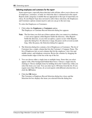 Page 8282  Generating reports
Enterprise Edge Attendant Console User Guide P0908544 Issue 02
Selecting employees and customers for the report
Some report types, especially those that deal with call data, allow you to choose sets 
of employees, customers, or both, for which the data is summarized in the report. 
Reports make categories available that are appropriate to the type of report that you 
chose. If your Report Type does not need or allow these selections, the Employees 
and Customers options remain...