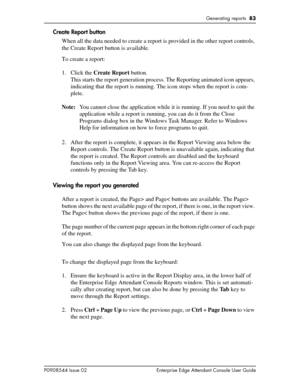 Page 83Generating reports  83
P0908544 Issue 02 Enterprise Edge Attendant Console User Guide
Create Report button
When all the data needed to create a report is provided in the other report controls, 
the Create Report button is available.
To create a report:
1. Click the Create Report button.
This starts the report generation process. The Reporting animated icon appears, 
indicating that the report is running. The icon stops when the report is com-
plete.
Note:You cannot close the application while it is...