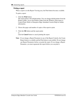 Page 8484  Generating reports
Enterprise Edge Attendant Console User Guide P0908544 Issue 02
Printing a report
When a report is in the Report Viewing area, the Print button becomes available.
To print a report:
1. Click the Print button.
The report prints to the default printer. You can change default printer from the 
Printers folder. Access the Printers folder from the Windows Start menu or 
Control Panel. Refer to Enterprise Edge Attendant Console Help for further 
information.
2. Choose the pages and number...