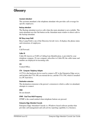 Page 85P0908544 Issue 02 Enterprise Edge Attendant Console User Guide
Glossar y
Assistant attendant
The assistant attendant is the telephone attendant who provides call coverage for 
specific employees.
Backup attendant
The Backup attendant receives calls when the main attendant is not available. The 
main attendant uses the Out button on the Attendant main window to direct calls to 
the backup attendant.
BLF (Busy Lamp Field)
Busy Lamp Field is one of the Directory list tab views. It displays the phone status...