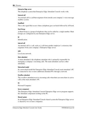 Page 8686  Glossary
Enterprise Edge Attendant Console User Guide P0908544 Issue 02Enterprise Edge server
The telephone system that Enterprise Edge Attendant Console works with.
External call
An external call is a call that originates from outside your company’s voice message 
mailbox system.
Hookflash
This is the signal that occurs when a telephone goes on-hook followed by off-hook.
Hunt Group
A Hunt Group is a group of telephones that can be called by a single number. Hunt 
Groups are configured in your...