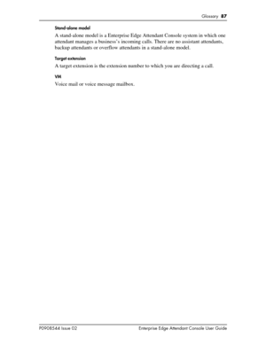 Page 87Glossary  87
P0908544 Issue 02 Enterprise Edge Attendant Console User GuideStand-alone model
A stand-alone model is a Enterprise Edge Attendant Console system in which one 
attendant manages a business’s incoming calls. There are no assistant attendants, 
backup attendants or overflow attendants in a stand-alone model.
Target extension
A target extension is the extension number to which you are directing a call.
VM
Voice mail or voice message mailbox. 