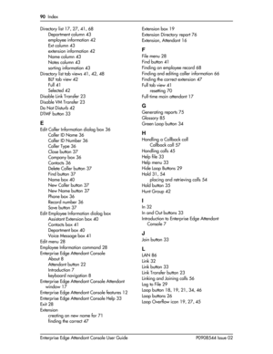 Page 9090  Index
Enterprise Edge Attendant Console User Guide P0908544 Issue 02 Directory list
 17, 27, 41, 68
Department column
 43
employee information
 42
Ext column
 43
extension information
 42
Name column
 43
Notes column
 43
sorting information
 43
Directory list tab views
 41, 42, 48
BLF tab view
 42
Full
 41
Selected
 42
Disable Link Transfer
 23
Disable VM Transfer
 23
Do Not Disturb
 42
DTMF button
 33
E
Edit Caller Information dialog box 36
Caller ID Name
 36
Caller ID Number
 36
Caller Type
 36...