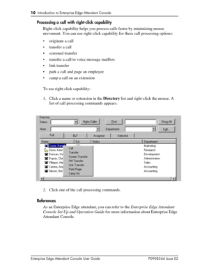 Page 1010  Introduction to Enterprise Edge Attendant Console
Enterprise Edge Attendant Console User Guide P0908544 Issue 02
Processing a call with right-click capability
Right-click capability helps you process calls faster by minimizing mouse 
movement. You can use right-click capability for these call processing options:
• originate a call
• transfer a call
• screened transfer
• transfer a call to voice message mailbox
• link transfer
• park a call and page an employee
• camp a call on an extension
To use...