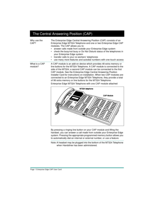 Page 3Page 1 Enterprise Edge CAP User Card
The Central Answering Position (CAP)
Why use the 
CAP?The Enterprise Edge Central Answering Position (CAP) consists of an 
Enterprise Edge M7324 Telephone and one or two Enterprise Edge CAP 
modules. The CAP allows you to:
• answer calls made from outside your Enterprise Edge system
• check the busy/not busy or Do Not Disturb status of the telephones in 
your Enterprise Edge system
• transfer calls to your co-workers’ telephones
• use many more features and autodial...