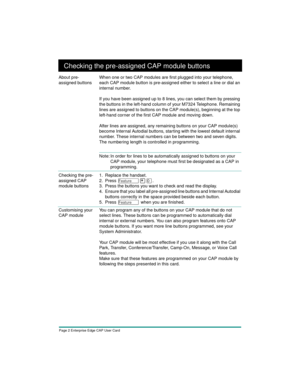 Page 4Page 2 Enterprise Edge CAP User Card
Checking the pre-assigned CAP module buttons
About pre-
assigned buttonsWhen one or two CAP modules are first plugged into your telephone, 
each CAP module button is pre-assigned either to select a line or dial an 
internal number.
If you have been assigned up to 8 lines, you can select them by pressing 
the buttons in the left-hand column of your M7324 Telephone. Remaining 
lines are assigned to buttons on the CAP module(s), beginning at the top 
left-hand corner of...
