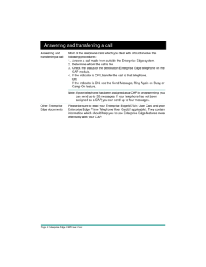 Page 6Page 4 Enterprise Edge CAP User Card
Answering and transferring a call
Answering and 
transferring a callMost of the telephone calls which you deal with should involve the 
following procedures:
1. Answer a call made from outside the Enterprise Edge system.
2. Determine whom the call is for.
3. Check the status of the destination Enterprise Edge telephone on the 
CAP module.
4. If the indicator is OFF, transfer the call to that telephone.
OR
If the indicator is ON, use the Send Message, Ring Again on...