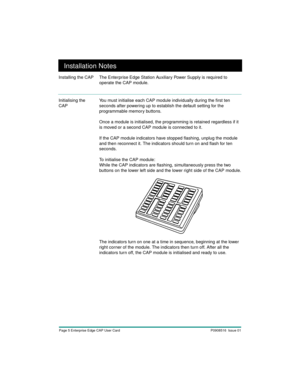 Page 7Page 5 Enterprise Edge CAP User Card P0908516  Issue 01
Installation Notes
Installing the CAP The Enterprise Edge Station Auxiliary Power Supply is required to 
operate the CAP module. 
Initialising the 
CAPYou must initialise each CAP module individually during the first ten 
seconds after powering up to establish the default setting for the 
programmable memory buttons.
Once a module is initialised, the programming is retained regardless if it 
is moved or a second CAP module is connected to it.
If the...