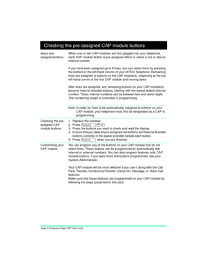 Page 4Page 2 Enterprise Edge CAP User Card
Checking the pre-assigned CAP module buttons
About pre-
assigned buttonsWhen one or two CAP modules are first plugged into your telephone, 
each CAP module button is pre-assigned either to select a line or dial an 
internal number.
If you have been assigned up to 8 lines, you can select them by pressing 
the buttons in the left-hand column of your M7324 Telephone. Remaining 
lines are assigned to buttons on the CAP module(s), beginning at the top 
left-hand corner of...