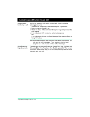 Page 6Page 4 Enterprise Edge CAP User Card
Answering and transferring a call
Answering and 
transferring a callMost of the telephone calls which you deal with should involve the 
following procedures:
1. Answer a call made from outside the Enterprise Edge system.
2. Determine whom the call is for.
3. Check the status of the destination Enterprise Edge telephone on the 
CAP module.
4. If the indicator is OFF, transfer the call to that telephone.
OR
If the indicator is ON, use the Send Message, Ring Again on...
